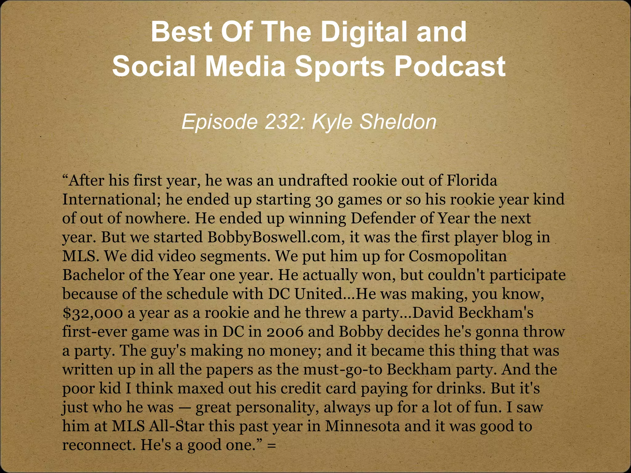 “After his first year, he was an undrafted rookie out of Florida
International; he ended up starting 30 games or so his rookie year kind
of out of nowhere. He ended up winning Defender of Year the next
year. But we started BobbyBoswell.com, it was the first player blog in
MLS. We did video segments. We put him up for Cosmopolitan
Bachelor of the Year one year. He actually won, but couldn't participate
because of the schedule with DC United…He was making, you know,
$32,000 a year as a rookie and he threw a party…David Beckham's
first-ever game was in DC in 2006 and Bobby decides he's gonna throw
a party. The guy's making no money; and it became this thing that was
written up in all the papers as the must-go-to Beckham party. And the
poor kid I think maxed out his credit card paying for drinks. But it's
just who he was — great personality, always up for a lot of fun. I saw
him at MLS All-Star this past year in Minnesota and it was good to
reconnect. He's a good one.” =
Best Of The Digital and
Social Media Sports Podcast
Episode 232: Kyle Sheldon
 