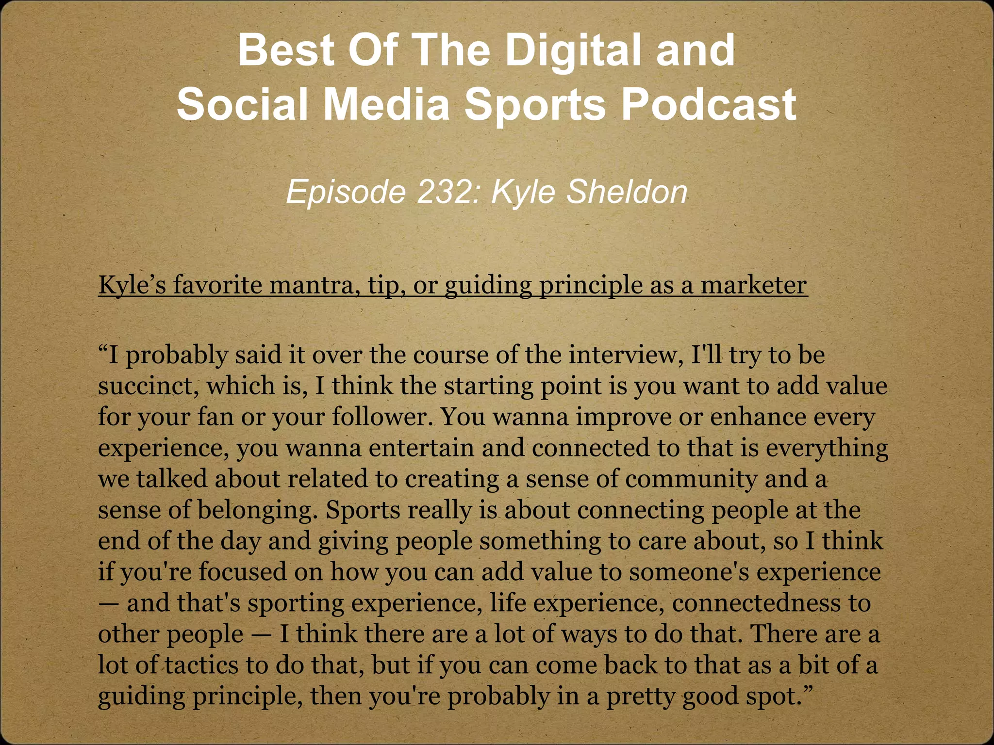 Kyle’s favorite mantra, tip, or guiding principle as a marketer
“I probably said it over the course of the interview, I'll try to be
succinct, which is, I think the starting point is you want to add value
for your fan or your follower. You wanna improve or enhance every
experience, you wanna entertain and connected to that is everything
we talked about related to creating a sense of community and a
sense of belonging. Sports really is about connecting people at the
end of the day and giving people something to care about, so I think
if you're focused on how you can add value to someone's experience
— and that's sporting experience, life experience, connectedness to
other people — I think there are a lot of ways to do that. There are a
lot of tactics to do that, but if you can come back to that as a bit of a
guiding principle, then you're probably in a pretty good spot.”
Best Of The Digital and
Social Media Sports Podcast
Episode 232: Kyle Sheldon
 