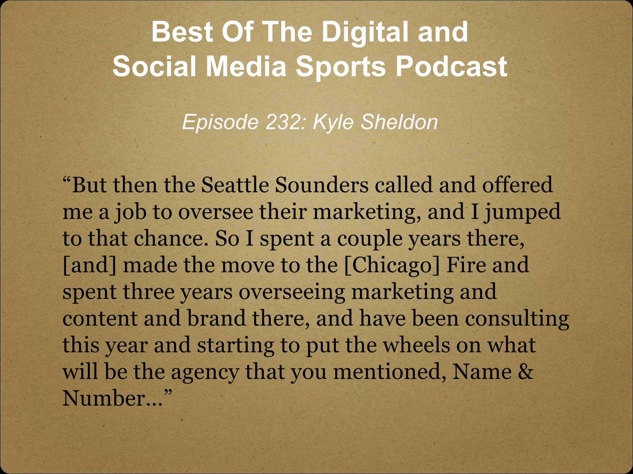 “But then the Seattle Sounders called and offered
me a job to oversee their marketing, and I jumped
to that chance. So I spent a couple years there,
[and] made the move to the [Chicago] Fire and
spent three years overseeing marketing and
content and brand there, and have been consulting
this year and starting to put the wheels on what
will be the agency that you mentioned, Name &
Number…”
Best Of The Digital and
Social Media Sports Podcast
Episode 232: Kyle Sheldon
 