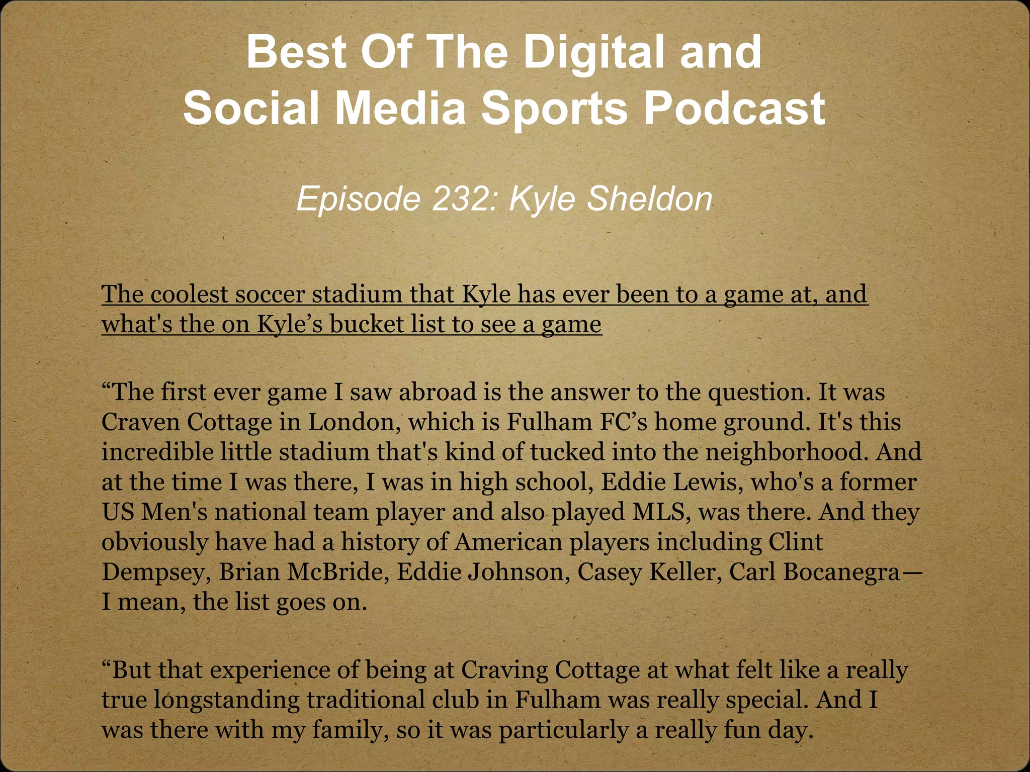 The coolest soccer stadium that Kyle has ever been to a game at, and
what's the on Kyle’s bucket list to see a game
“The first ever game I saw abroad is the answer to the question. It was
Craven Cottage in London, which is Fulham FC’s home ground. It's this
incredible little stadium that's kind of tucked into the neighborhood. And
at the time I was there, I was in high school, Eddie Lewis, who's a former
US Men's national team player and also played MLS, was there. And they
obviously have had a history of American players including Clint
Dempsey, Brian McBride, Eddie Johnson, Casey Keller, Carl Bocanegra—
I mean, the list goes on.
“But that experience of being at Craving Cottage at what felt like a really
true longstanding traditional club in Fulham was really special. And I
was there with my family, so it was particularly a really fun day.
Best Of The Digital and
Social Media Sports Podcast
Episode 232: Kyle Sheldon
 