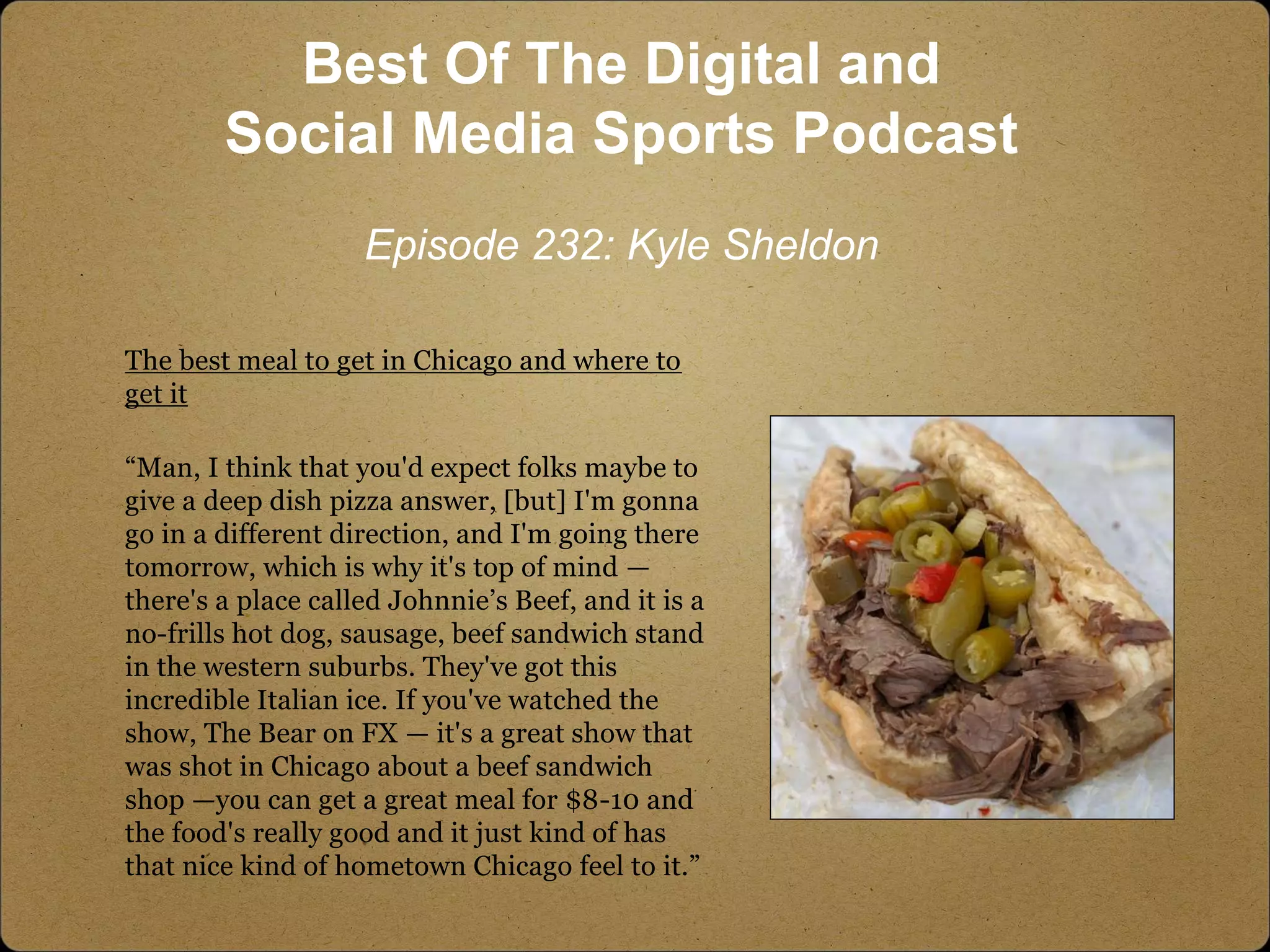 The best meal to get in Chicago and where to
get it
“Man, I think that you'd expect folks maybe to
give a deep dish pizza answer, [but] I'm gonna
go in a different direction, and I'm going there
tomorrow, which is why it's top of mind —
there's a place called Johnnie’s Beef, and it is a
no-frills hot dog, sausage, beef sandwich stand
in the western suburbs. They've got this
incredible Italian ice. If you've watched the
show, The Bear on FX — it's a great show that
was shot in Chicago about a beef sandwich
shop —you can get a great meal for $8-10 and
the food's really good and it just kind of has
that nice kind of hometown Chicago feel to it.”
Best Of The Digital and
Social Media Sports Podcast
Episode 232: Kyle Sheldon
 