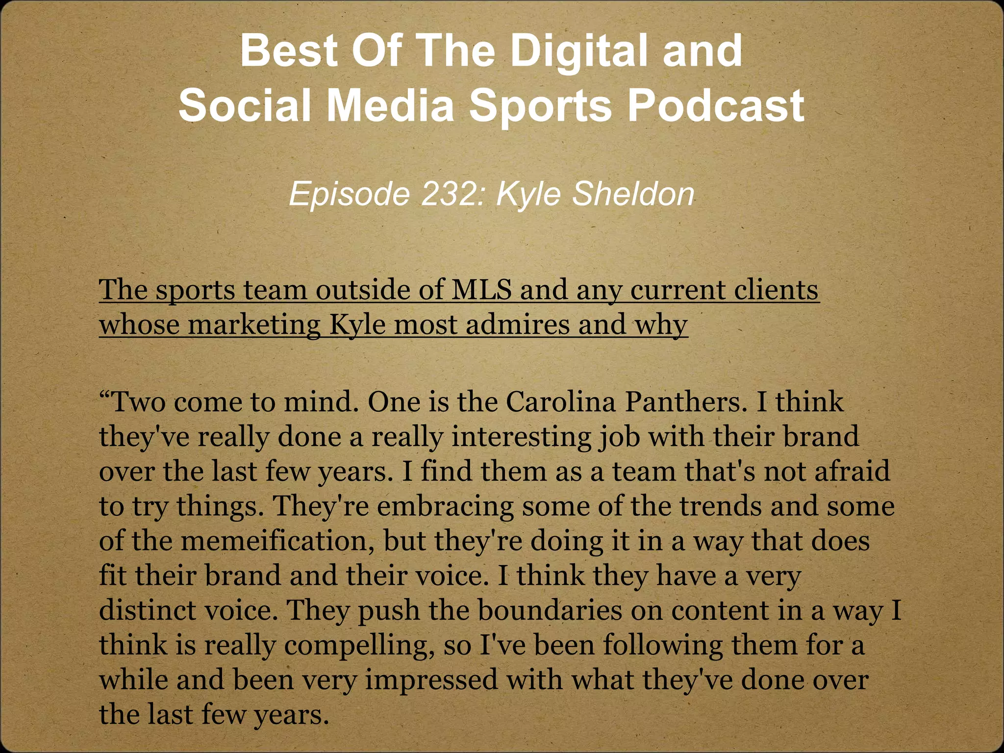 The sports team outside of MLS and any current clients
whose marketing Kyle most admires and why
“Two come to mind. One is the Carolina Panthers. I think
they've really done a really interesting job with their brand
over the last few years. I find them as a team that's not afraid
to try things. They're embracing some of the trends and some
of the memeification, but they're doing it in a way that does
fit their brand and their voice. I think they have a very
distinct voice. They push the boundaries on content in a way I
think is really compelling, so I've been following them for a
while and been very impressed with what they've done over
the last few years.
Best Of The Digital and
Social Media Sports Podcast
Episode 232: Kyle Sheldon
 