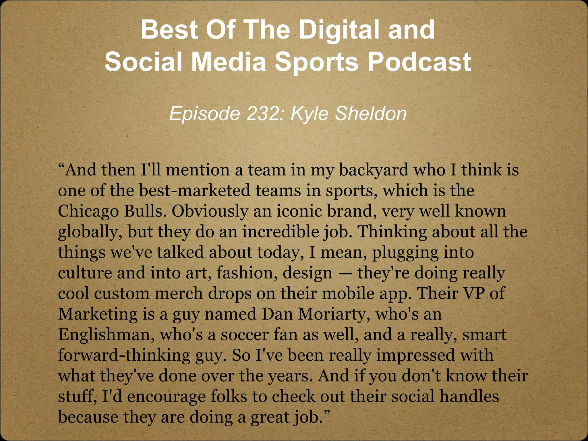 “And then I'll mention a team in my backyard who I think is
one of the best-marketed teams in sports, which is the
Chicago Bulls. Obviously an iconic brand, very well known
globally, but they do an incredible job. Thinking about all the
things we've talked about today, I mean, plugging into
culture and into art, fashion, design — they're doing really
cool custom merch drops on their mobile app. Their VP of
Marketing is a guy named Dan Moriarty, who's an
Englishman, who's a soccer fan as well, and a really, smart
forward-thinking guy. So I've been really impressed with
what they've done over the years. And if you don't know their
stuff, I'd encourage folks to check out their social handles
because they are doing a great job.”
Best Of The Digital and
Social Media Sports Podcast
Episode 232: Kyle Sheldon
 