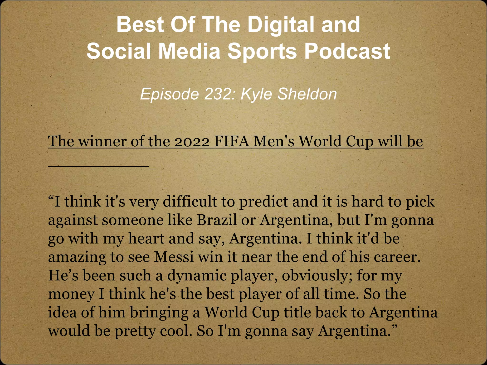The winner of the 2022 FIFA Men's World Cup will be
__________
“I think it's very difficult to predict and it is hard to pick
against someone like Brazil or Argentina, but I'm gonna
go with my heart and say, Argentina. I think it'd be
amazing to see Messi win it near the end of his career.
He’s been such a dynamic player, obviously; for my
money I think he's the best player of all time. So the
idea of him bringing a World Cup title back to Argentina
would be pretty cool. So I'm gonna say Argentina.”
Best Of The Digital and
Social Media Sports Podcast
Episode 232: Kyle Sheldon
 
