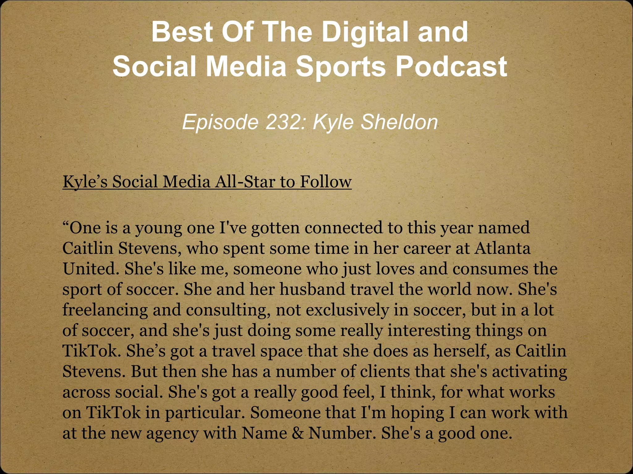 Kyle’s Social Media All-Star to Follow
“One is a young one I've gotten connected to this year named
Caitlin Stevens, who spent some time in her career at Atlanta
United. She's like me, someone who just loves and consumes the
sport of soccer. She and her husband travel the world now. She's
freelancing and consulting, not exclusively in soccer, but in a lot
of soccer, and she's just doing some really interesting things on
TikTok. She’s got a travel space that she does as herself, as Caitlin
Stevens. But then she has a number of clients that she's activating
across social. She's got a really good feel, I think, for what works
on TikTok in particular. Someone that I'm hoping I can work with
at the new agency with Name & Number. She's a good one.
Best Of The Digital and
Social Media Sports Podcast
Episode 232: Kyle Sheldon
 