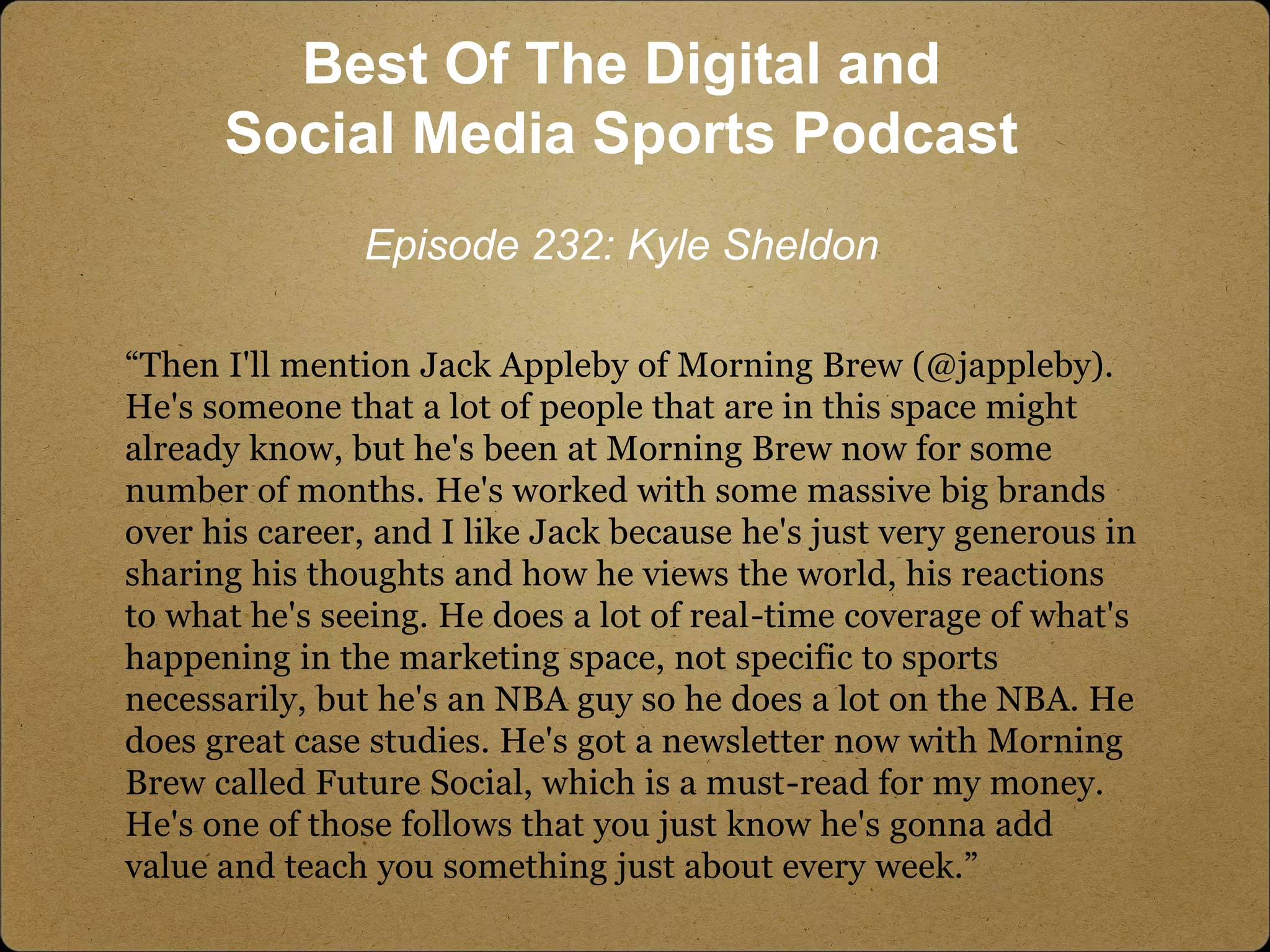 “Then I'll mention Jack Appleby of Morning Brew (@jappleby).
He's someone that a lot of people that are in this space might
already know, but he's been at Morning Brew now for some
number of months. He's worked with some massive big brands
over his career, and I like Jack because he's just very generous in
sharing his thoughts and how he views the world, his reactions
to what he's seeing. He does a lot of real-time coverage of what's
happening in the marketing space, not specific to sports
necessarily, but he's an NBA guy so he does a lot on the NBA. He
does great case studies. He's got a newsletter now with Morning
Brew called Future Social, which is a must-read for my money.
He's one of those follows that you just know he's gonna add
value and teach you something just about every week.”
Best Of The Digital and
Social Media Sports Podcast
Episode 232: Kyle Sheldon
 
