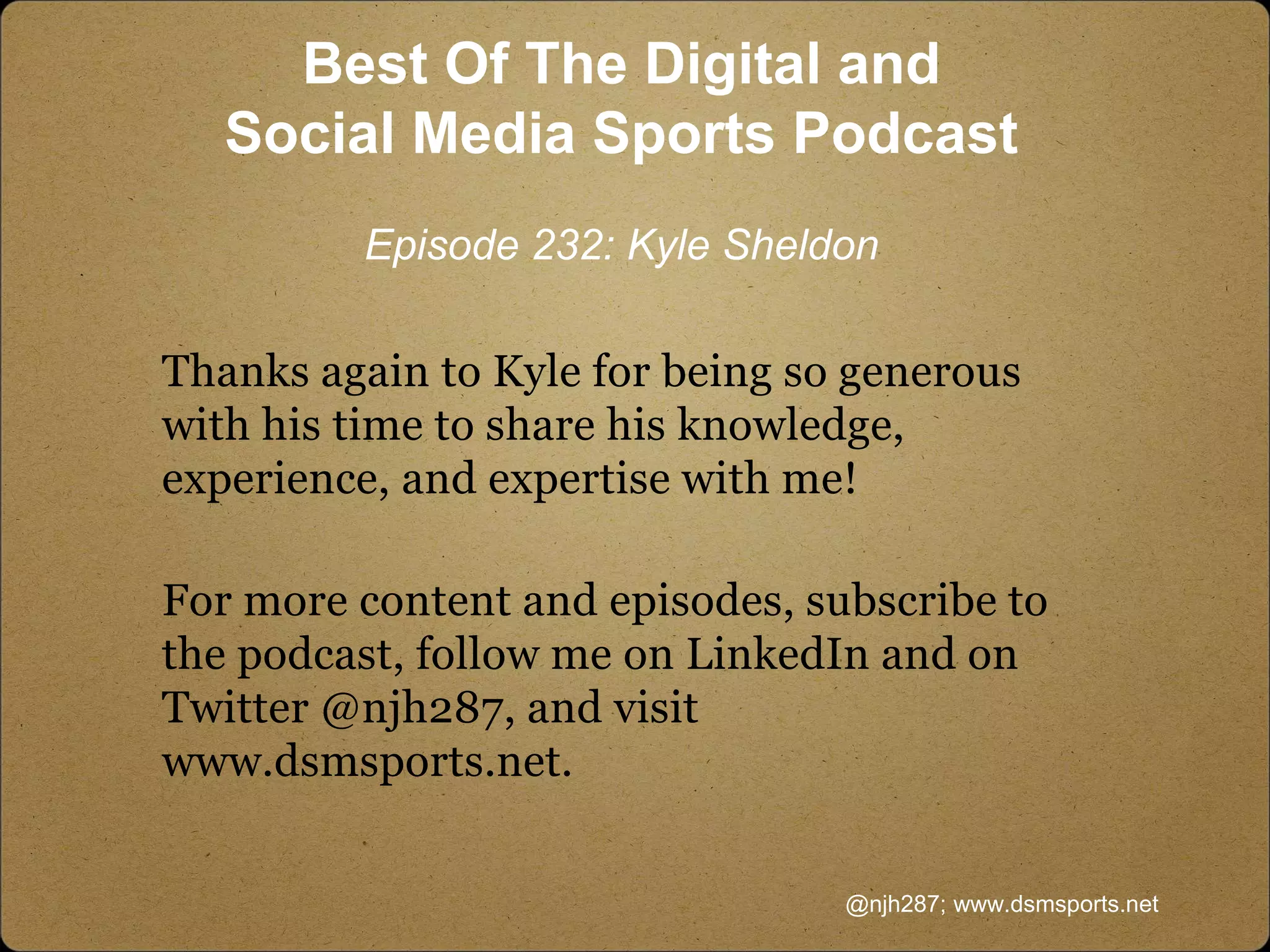 Thanks again to Kyle for being so generous
with his time to share his knowledge,
experience, and expertise with me!
For more content and episodes, subscribe to
the podcast, follow me on LinkedIn and on
Twitter @njh287, and visit
www.dsmsports.net.
@njh287; www.dsmsports.net
Best Of The Digital and
Social Media Sports Podcast
Episode 232: Kyle Sheldon
 