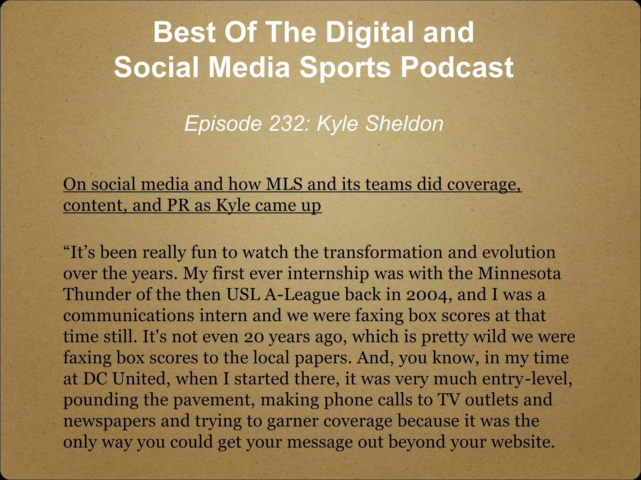 On social media and how MLS and its teams did coverage,
content, and PR as Kyle came up
“It’s been really fun to watch the transformation and evolution
over the years. My first ever internship was with the Minnesota
Thunder of the then USL A-League back in 2004, and I was a
communications intern and we were faxing box scores at that
time still. It's not even 20 years ago, which is pretty wild we were
faxing box scores to the local papers. And, you know, in my time
at DC United, when I started there, it was very much entry-level,
pounding the pavement, making phone calls to TV outlets and
newspapers and trying to garner coverage because it was the
only way you could get your message out beyond your website.
Best Of The Digital and
Social Media Sports Podcast
Episode 232: Kyle Sheldon
 