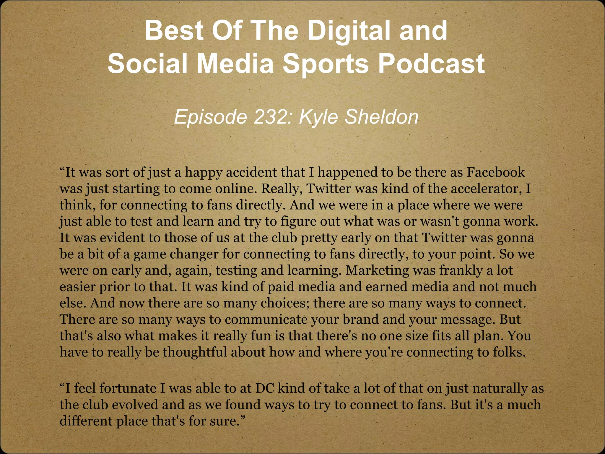 “It was sort of just a happy accident that I happened to be there as Facebook
was just starting to come online. Really, Twitter was kind of the accelerator, I
think, for connecting to fans directly. And we were in a place where we were
just able to test and learn and try to figure out what was or wasn't gonna work.
It was evident to those of us at the club pretty early on that Twitter was gonna
be a bit of a game changer for connecting to fans directly, to your point. So we
were on early and, again, testing and learning. Marketing was frankly a lot
easier prior to that. It was kind of paid media and earned media and not much
else. And now there are so many choices; there are so many ways to connect.
There are so many ways to communicate your brand and your message. But
that's also what makes it really fun is that there's no one size fits all plan. You
have to really be thoughtful about how and where you're connecting to folks.
“I feel fortunate I was able to at DC kind of take a lot of that on just naturally as
the club evolved and as we found ways to try to connect to fans. But it's a much
different place that's for sure.”
Best Of The Digital and
Social Media Sports Podcast
Episode 232: Kyle Sheldon
 