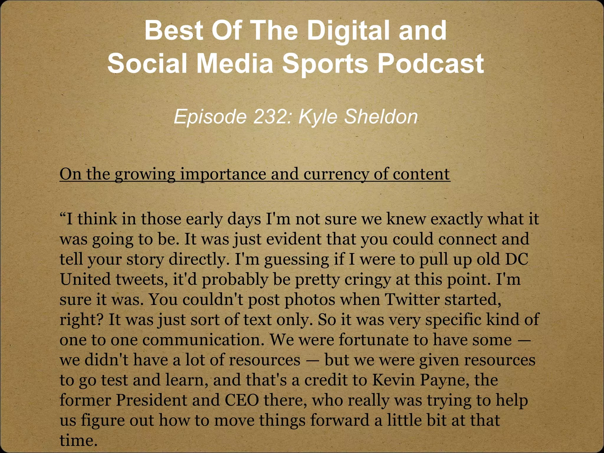 On the growing importance and currency of content
“I think in those early days I'm not sure we knew exactly what it
was going to be. It was just evident that you could connect and
tell your story directly. I'm guessing if I were to pull up old DC
United tweets, it'd probably be pretty cringy at this point. I'm
sure it was. You couldn't post photos when Twitter started,
right? It was just sort of text only. So it was very specific kind of
one to one communication. We were fortunate to have some —
we didn't have a lot of resources — but we were given resources
to go test and learn, and that's a credit to Kevin Payne, the
former President and CEO there, who really was trying to help
us figure out how to move things forward a little bit at that
time.
Best Of The Digital and
Social Media Sports Podcast
Episode 232: Kyle Sheldon
 