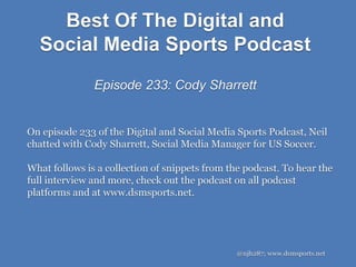 Best Of The Digital and
Social Media Sports Podcast
Episode 233: Cody Sharrett
@njh287; www.dsmsports.net
On episode 233 of the Digital and Social Media Sports Podcast, Neil
chatted with Cody Sharrett, Social Media Manager for US Soccer.
What follows is a collection of snippets from the podcast. To hear the
full interview and more, check out the podcast on all podcast
platforms and at www.dsmsports.net.
 