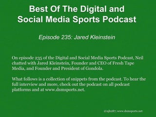 @njh287; www.dsmsports.net
On episode 235 of the Digital and Social Media Sports Podcast, Neil
chatted with Jared Kleinstein, Founder and CEO of Fresh Tape
Media, and Founder and President of Gondola.
What follows is a collection of snippets from the podcast. To hear the
full interview and more, check out the podcast on all podcast
platforms and at www.dsmsports.net.
Best Of The Digital and
Social Media Sports Podcast
Episode 235: Jared Kleinstein
 