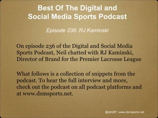 On episode 236 of the Digital and Social Media
Sports Podcast, Neil chatted with RJ Kaminski,
Director of Brand for the Premier Lacrosse League
What follows is a collection of snippets from the
podcast. To hear the full interview and more,
check out the podcast on all podcast platforms and
at www.dsmsports.net.
@njh287; www.dsmsports.net
Best Of The Digital and
Social Media Sports Podcast
Episode 236: RJ Kaminski
 