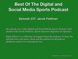 @njh287; www.dsmsports.net
On episode 237 of the Digital and Social Media Sports Podcast, Neil
chatted with Jacob Feldman, Sports Business Reporter for Sportico.
What follows is a collection of snippets from the podcast. To hear the
full interview and more, check out the podcast on all podcast
platforms and at www.dsmsports.net.
Best Of The Digital and
Social Media Sports Podcast
Episode 237: Jacob Feldman
 