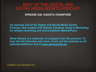 On episode 238 of the Digital and Social Media Sports
Podcast, Neil chatted with Dakota Crawford, Head of Marketing
for athlete marketing and brand platform MarketPryce.
What follows is a collection of snippets from the podcast. To
hear the full interview and more, check out the podcast on all
podcast platforms and at www.dsmsports.net
@njh287; www.dsmsports.net
BEST OF THE DIGITAL AND
SOCIAL MEDIA SPORTS PODCAST
EPISODE 238: DAKOTA CRAWFORD
 