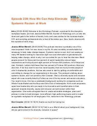  
Episode 239: How We Can Help Eliminate 
Systemic Racism at Work 
 
Intro: ​[00:00:00.96] Welcome to the Workology Podcast, a podcast for the disruptive
workplace leader, join host Jessica Miller Merrell, founder of Workology.com, as she sits
down and gets to the bottom of trends, tools, and case studies for the business leader,
H.R. and recruiting professional who is tired of the status quo. Now, here's Jessica with
this episode of work ology.
Jessica Miller-Merrell: ​[00:00:26.84] This podcast interview is probably one of the
most important I think I've ever done in my life. It's also incredibly uncomfortable but
necessary to help make change happen. Systemic racism is real. And I am seeing so
many HR leaders looking for resources right now and information to get started and
helping make change, which is why I am so excited for you to hear the interview. Black
people account for three point two percent of senior leadership roles at large
corporations and hold just point eight percent of Fortune 500 positions. All of these are
men. Similarly, Latinos hold fewer than two percent of Fortune 500 positions. Most are
also men. If we truly want to see true racial equality, then we must promote people of
color to leadership positions. And we also need to start by getting uncomfortable and
committing to change for our organizations in this area. This podcast is talking about
systemic racism, and I am joined by Kim Crowder. She's a diversity equity and inclusion
expert who was recently listed by Forbes as one of the top seven anti-racism educators.
You need to know. Kim has a celebrated background working for companies such as
Whole Foods Market and the Boys and Girls Club of Indianapolis. Kim's work empowers
upper level leadership who are ready to be innovative and transformative in their
approach towards diversity, equity and inclusion and anti-racism within their
organization. She works alongside them to create actionable strategies, plans and
policies in order to build stronger, more efficient, high performing teams and to create
an equitable workplace for all employees. Kim, welcome to the Workology podcast.
Kim Crowder: ​[00:02:14.19] Hi, thanks so much for having me.
Jessica Miller-Merrell: ​[00:02:16.14] Talk to us a little bit about your background, how
did you get involved in the diversity, inclusion in space?
Workology Podcast​ ​| www.workologypodcast.com | @workology
 