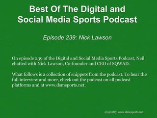 @njh287; www.dsmsports.net
On episode 239 of the Digital and Social Media Sports Podcast, Neil
chatted with Nick Lawson, Co-founder and CEO of SQWAD.
What follows is a collection of snippets from the podcast. To hear the
full interview and more, check out the podcast on all podcast
platforms and at www.dsmsports.net.
Best Of The Digital and
Social Media Sports Podcast
Episode 239: Nick Lawson
 