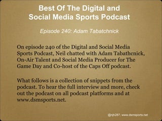 On episode 240 of the Digital and Social Media
Sports Podcast, Neil chatted with Adam Tabathcnick,
On-Air Talent and Social Media Producer for The
Game Day and Co-host of the Caps Off podcast.
What follows is a collection of snippets from the
podcast. To hear the full interview and more, check
out the podcast on all podcast platforms and at
www.dsmsports.net.
@njh287; www.dsmsports.net
Best Of The Digital and
Social Media Sports Podcast
Episode 240: Adam Tabatchnick
 