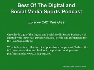 @njh287; www.dsmsports.net
On episode 242 of the Digital and Social Media Sports Podcast, Neil
chatted with Kurt Gies, Director of Social Media and Influencers for
the Los Angeles Rams
What follows is a collection of snippets from the podcast. To hear the
full interview and more, check out the podcast on all podcast
platforms and at www.dsmsports.net.
Best Of The Digital and
Social Media Sports Podcast
Episode 242: Kurt Gies
 