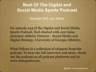 On episode 243 of the Digital and Social Media
Sports Podcast, Neil chatted with Jen Galas,
Assistant Athletic Director - Social Media and
Digital Strategy, University of Georgia Athletics
What follows is a collection of snippets from the
podcast. To hear the full interview and more, check
out the podcast on all podcast platforms and at
www.dsmsports.net.
@njh287; www.dsmsports.net
Best Of The Digital and
Social Media Sports Podcast
Episode 243: Jen Galas
 
