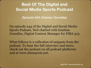 On episode 244 of the Digital and Social Media
Sports Podcast, Neil chatted with Esteban
González, Digital Content Manager for FIBA 3x3.
What follows is a collection of snippets from the
podcast. To hear the full interview and more,
check out the podcast on all podcast platforms
and at www.dsmsports.net.
@njh287; www.dsmsports.net
Best Of The Digital and
Social Media Sports Podcast
Episode 244: Esteban González
 