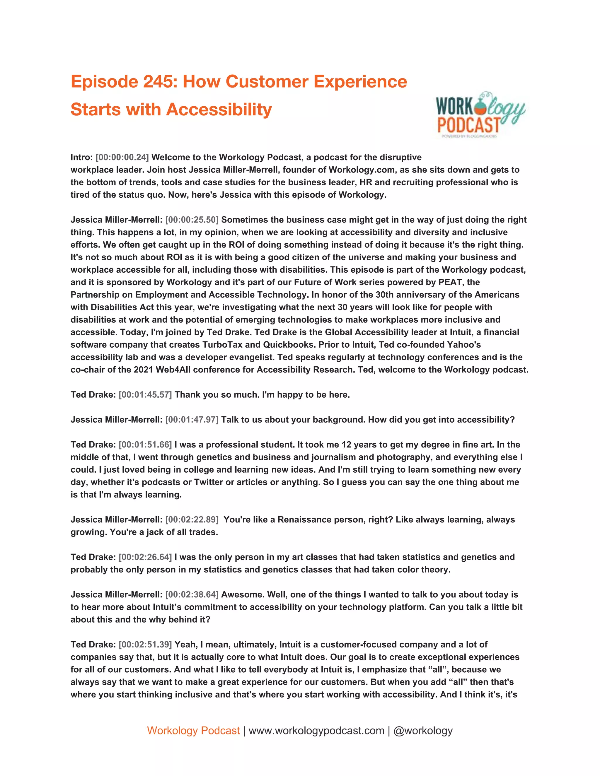 Episode 245: How Customer Experience 
Starts with Accessibility 
 
Intro: ​[00:00:00.24] ​Welcome to the Workology Podcast, a podcast for the disruptive
workplace leader. Join host Jessica Miller-Merrell, founder of Workology.com, as she sits down and gets to
the bottom of trends, tools and case studies for the business leader, HR and recruiting professional who is
tired of the status quo. Now, here's Jessica with this episode of Workology.
Jessica Miller-Merrell: ​[00:00:25.50] ​Sometimes the business case might get in the way of just doing the right
thing. This happens a lot, in my opinion, when we are looking at accessibility and diversity and inclusive
efforts. We often get caught up in the ROI of doing something instead of doing it because it's the right thing.
It's not so much about ROI as it is with being a good citizen of the universe and making your business and
workplace accessible for all, including those with disabilities. This episode is part of the Workology podcast,
and it is sponsored by Workology and it's part of our Future of Work series powered by PEAT, the
Partnership on Employment and Accessible Technology. In honor of the 30th anniversary of the Americans
with Disabilities Act this year, we're investigating what the next 30 years will look like for people with
disabilities at work and the potential of emerging technologies to make workplaces more inclusive and
accessible. Today, I'm joined by Ted Drake. Ted Drake is the Global Accessibility leader at Intuit, a financial
software company that creates TurboTax and Quickbooks. Prior to Intuit, Ted co-founded Yahoo's
accessibility lab and was a developer evangelist. Ted speaks regularly at technology conferences and is the
co-chair of the 2021 Web4All conference for Accessibility Research. Ted, welcome to the Workology podcast.
Ted Drake: ​[00:01:45.57] ​Thank you so much. I'm happy to be here.
Jessica Miller-Merrell: ​[00:01:47.97] ​Talk to us about your background. How did you get into accessibility?
Ted Drake: ​[00:01:51.66] ​I was a professional student. It took me 12 years to get my degree in fine art. In the
middle of that, I went through genetics and business and journalism and photography, and everything else I
could. I just loved being in college and learning new ideas. And I'm still trying to learn something new every
day, whether it's podcasts or Twitter or articles or anything. So I guess you can say the one thing about me
is that I'm always learning.
Jessica Miller-Merrell: ​[00:02:22.89] ​ You're like a Renaissance person, right? Like always learning, always
growing. You're a jack of all trades.
Ted Drake: ​[00:02:26.64] ​I was the only person in my art classes that had taken statistics and genetics and
probably the only person in my statistics and genetics classes that had taken color theory.
Jessica Miller-Merrell: ​[00:02:38.64] ​Awesome. Well, one of the things I wanted to talk to you about today is
to hear more about Intuit’s commitment to accessibility on your technology platform. Can you talk a little bit
about this and the why behind it?
Ted Drake: ​[00:02:51.39] ​Yeah, I mean, ultimately, Intuit is a customer-focused company and a lot of
companies say that, but it is actually core to what Intuit does. Our goal is to create exceptional experiences
for all of our customers. And what I like to tell everybody at Intuit is, I emphasize that “all”, because we
always say that we want to make a great experience for our customers. But when you add “all” then that's
where you start thinking inclusive and that's where you start working with accessibility. And I think it's, it's
Workology Podcast​ ​| www.workologypodcast.com | @workology
 