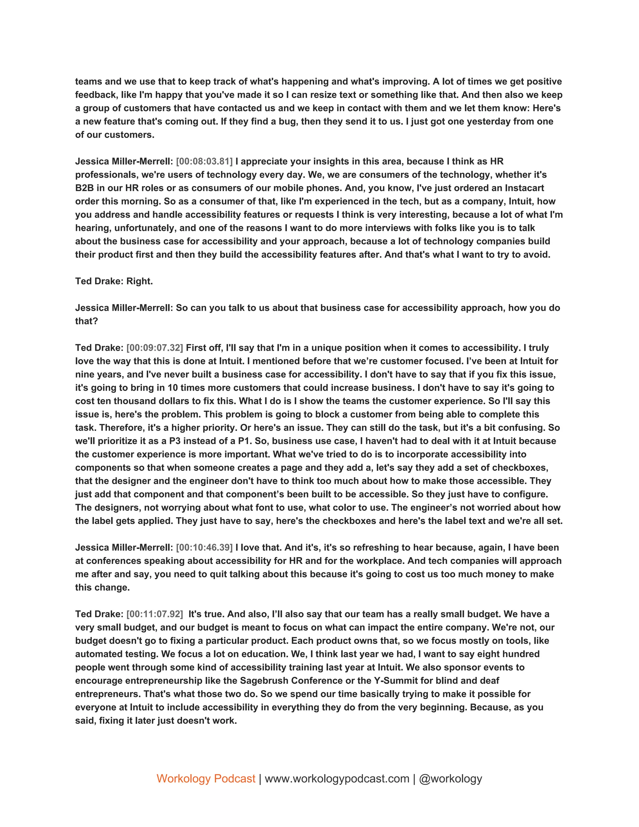 teams and we use that to keep track of what's happening and what's improving. A lot of times we get positive
feedback, like I'm happy that you've made it so I can resize text or something like that. And then also we keep
a group of customers that have contacted us and we keep in contact with them and we let them know: Here's
a new feature that's coming out. If they find a bug, then they send it to us. I just got one yesterday from one
of our customers.
Jessica Miller-Merrell: ​[00:08:03.81] ​I appreciate your insights in this area, because I think as HR
professionals, we're users of technology every day. We, we are consumers of the technology, whether it's
B2B in our HR roles or as consumers of our mobile phones. And, you know, I've just ordered an Instacart
order this morning. So as a consumer of that, like I'm experienced in the tech, but as a company, Intuit, how
you address and handle accessibility features or requests I think is very interesting, because a lot of what I'm
hearing, unfortunately, and one of the reasons I want to do more interviews with folks like you is to talk
about the business case for accessibility and your approach, because a lot of technology companies build
their product first and then they build the accessibility features after. And that's what I want to try to avoid.
Ted Drake: Right.
Jessica Miller-Merrell: So can you talk to us about that business case for accessibility approach, how you do
that?
Ted Drake: ​[00:09:07.32] ​First off, I'll say that I'm in a unique position when it comes to accessibility. I truly
love the way that this is done at Intuit. I mentioned before that we’re customer focused. I’ve been at Intuit for
nine years, and I've never built a business case for accessibility. I don't have to say that if you fix this issue,
it's going to bring in 10 times more customers that could increase business. I don't have to say it's going to
cost ten thousand dollars to fix this. What I do is I show the teams the customer experience. So I'll say this
issue is, here's the problem. This problem is going to block a customer from being able to complete this
task. Therefore, it's a higher priority. Or here's an issue. They can still do the task, but it's a bit confusing. So
we'll prioritize it as a P3 instead of a P1. So, business use case, I haven't had to deal with it at Intuit because
the customer experience is more important. What we've tried to do is to incorporate accessibility into
components so that when someone creates a page and they add a, let's say they add a set of checkboxes,
that the designer and the engineer don't have to think too much about how to make those accessible. They
just add that component and that component’s been built to be accessible. So they just have to configure.
The designers, not worrying about what font to use, what color to use. The engineer’s not worried about how
the label gets applied. They just have to say, here's the checkboxes and here's the label text and we're all set.
Jessica Miller-Merrell: ​[00:10:46.39] ​I love that. And it's, it's so refreshing to hear because, again, I have been
at conferences speaking about accessibility for HR and for the workplace. And tech companies will approach
me after and say, you need to quit talking about this because it's going to cost us too much money to make
this change.
Ted Drake: ​[00:11:07.92] ​ It's true. And also, I’ll also say that our team has a really small budget. We have a
very small budget, and our budget is meant to focus on what can impact the entire company. We're not, our
budget doesn't go to fixing a particular product. Each product owns that, so we focus mostly on tools, like
automated testing. We focus a lot on education. We, I think last year we had, I want to say eight hundred
people went through some kind of accessibility training last year at Intuit. We also sponsor events to
encourage entrepreneurship like the Sagebrush Conference or the Y-Summit for blind and deaf
entrepreneurs. That's what those two do. So we spend our time basically trying to make it possible for
everyone at Intuit to include accessibility in everything they do from the very beginning. Because, as you
said, fixing it later just doesn't work.
Workology Podcast​ ​| www.workologypodcast.com | @workology
 