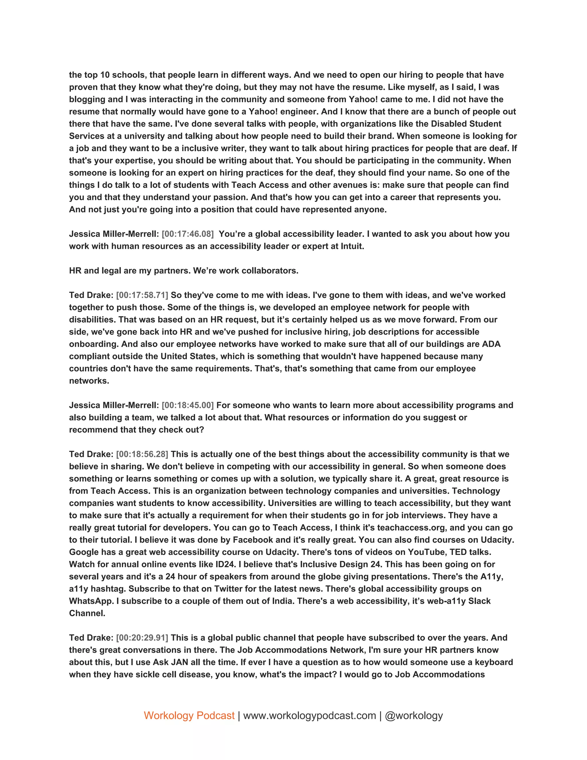 the top 10 schools, that people learn in different ways. And we need to open our hiring to people that have
proven that they know what they're doing, but they may not have the resume. Like myself, as I said, I was
blogging and I was interacting in the community and someone from Yahoo! came to me. I did not have the
resume that normally would have gone to a Yahoo! engineer. And I know that there are a bunch of people out
there that have the same. I've done several talks with people, with organizations like the Disabled Student
Services at a university and talking about how people need to build their brand. When someone is looking for
a job and they want to be a inclusive writer, they want to talk about hiring practices for people that are deaf. If
that's your expertise, you should be writing about that. You should be participating in the community. When
someone is looking for an expert on hiring practices for the deaf, they should find your name. So one of the
things I do talk to a lot of students with Teach Access and other avenues is: make sure that people can find
you and that they understand your passion. And that's how you can get into a career that represents you.
And not just you're going into a position that could have represented anyone.
Jessica Miller-Merrell: ​[00:17:46.08] ​ You’re a global accessibility leader.​ ​I wanted to ask you about how you
work with human resources as an accessibility leader or expert at Intuit.
HR and legal are my partners. We’re work collaborators.
Ted Drake: ​[00:17:58.71] ​So they've come to me with ideas. I've gone to them with ideas, and we've worked
together to push those. Some of the things is, we developed an employee network for people with
disabilities. That was based on an HR request, but it’s certainly helped us as we move forward. From our
side, we've gone back into HR and we've pushed for inclusive hiring, job descriptions for accessible
onboarding. And also our employee networks have worked to make sure that all of our buildings are ADA
compliant outside the United States, which is something that wouldn't have happened because many
countries don't have the same requirements. That's, that's something that came from our employee
networks.
Jessica Miller-Merrell: ​[00:18:45.00] ​For someone who wants to learn more about accessibility programs and
also building a team, we talked a lot about that. What resources or information do you suggest or
recommend that they check out?
Ted Drake: ​[00:18:56.28] ​This is actually one of the best things about the accessibility community is that we
believe in sharing. We don't believe in competing with our accessibility in general. So when someone does
something or learns something or comes up with a solution, we typically share it. A great, great resource is
from Teach Access. This is an organization between technology companies and universities. Technology
companies want students to know accessibility. Universities are willing to teach accessibility, but they want
to make sure that it's actually a requirement for when their students go in for job interviews. They have a
really great tutorial for developers. You can go to Teach Access, I think it's teachaccess.org, and you can go
to their tutorial. I believe it was done by Facebook and it's really great. You can also find courses on Udacity.
Google has a great web accessibility course on Udacity. There's tons of videos on YouTube, TED talks.
Watch for annual online events like ID24. I believe that's Inclusive Design 24. This has been going on for
several years and it's a 24 hour of speakers from around the globe giving presentations. There's the A11y,
a11y hashtag. Subscribe to that on Twitter for the latest news. There's global accessibility groups on
WhatsApp. I subscribe to a couple of them out of India. There's a web accessibility, it’s web-a11y Slack
Channel.
Ted Drake: ​[00:20:29.91] ​This is a global public channel that people have subscribed to over the years. And
there's great conversations in there. The Job Accommodations Network, I'm sure your HR partners know
about this, but I use Ask JAN all the time. If ever I have a question as to how would someone use a keyboard
when they have sickle cell disease, you know, what's the impact? I would go to Job Accommodations
Workology Podcast​ ​| www.workologypodcast.com | @workology
 