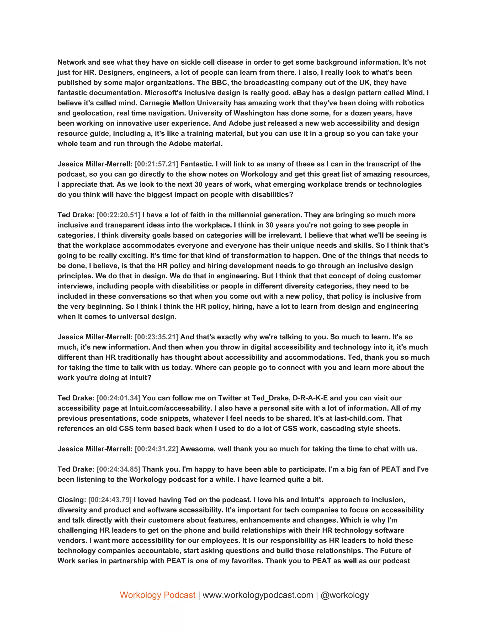 Network and see what they have on sickle cell disease in order to get some background information. It's not
just for HR. Designers, engineers, a lot of people can learn from there. I also, I really look to what's been
published by some major organizations. The BBC, the broadcasting company out of the UK, they have
fantastic documentation. Microsoft's inclusive design is really good. eBay has a design pattern called Mind, I
believe it's called mind. Carnegie Mellon University has amazing work that they've been doing with robotics
and geolocation, real time navigation. University of Washington has done some, for a dozen years, have
been working on innovative user experience. And Adobe just released a new web accessibility and design
resource guide, including a, it's like a training material, but you can use it in a group so you can take your
whole team and run through the Adobe material.
Jessica Miller-Merrell: ​[00:21:57.21] ​Fantastic. I will link to as many of these as I can in the transcript of the
podcast, so you can go directly to the show notes on Workology and get this great list of amazing resources,
I appreciate that. As we look to the next 30 years of work, what emerging workplace trends or technologies
do you think will have the biggest impact on people with disabilities?
Ted Drake: ​[00:22:20.51] ​I have a lot of faith in the millennial generation. They are bringing so much more
inclusive and transparent ideas into the workplace. I think in 30 years you're not going to see people in
categories. I think diversity goals based on categories will be irrelevant. I believe that what we'll be seeing is
that the workplace accommodates everyone and everyone has their unique needs and skills. So I think that's
going to be really exciting. It's time for that kind of transformation to happen. One of the things that needs to
be done, I believe, is that the HR policy and hiring development needs to go through an inclusive design
principles. We do that in design. We do that in engineering. But I think that that concept of doing customer
interviews, including people with disabilities or people in different diversity categories, they need to be
included in these conversations so that when you come out with a new policy, that policy is inclusive from
the very beginning. So I think I think the HR policy, hiring, have a lot to learn from design and engineering
when it comes to universal design.
Jessica Miller-Merrell: ​[00:23:35.21] ​And that's exactly why we're talking to you. So much to learn. It's so
much, it's new information. And then when you throw in digital accessibility and technology into it, it's much
different than HR traditionally has thought about accessibility and accommodations. Ted, thank you so much
for taking the time to talk with us today. Where can people go to connect with you and learn more about the
work you're doing at Intuit?
Ted Drake: ​[00:24:01.34] ​You can follow me on Twitter at Ted_Drake, D-R-A-K-E and you can visit our
accessibility page at Intuit.com/accessability. I also have a personal site with a lot of information. All of my
previous presentations, code snippets, whatever I feel needs to be shared. It's at last-child.com. That
references an old CSS term based back when I used to do a lot of CSS work, cascading style sheets.
Jessica Miller-Merrell: ​[00:24:31.22] ​Awesome, well thank you so much for taking the time to chat with us.
Ted Drake: ​[00:24:34.85] ​Thank you. I'm happy to have been able to participate. I'm a big fan of PEAT and I've
been listening to the Workology podcast for a while. I have learned quite a bit.
Closing: ​[00:24:43.79] ​I loved having Ted on the podcast. I love his and Intuit’s approach to inclusion,
diversity and product and software accessibility. It's important for tech companies to focus on accessibility
and talk directly with their customers about features, enhancements and changes. Which is why I'm
challenging HR leaders to get on the phone and build relationships with their HR technology software
vendors. I want more accessibility for our employees. It is our responsibility as HR leaders to hold these
technology companies accountable, start asking questions and build those relationships. The Future of
Work series in partnership with PEAT is one of my favorites. Thank you to PEAT as well as our podcast
Workology Podcast​ ​| www.workologypodcast.com | @workology
 