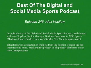 @njh287; www.dsmsports.net
On episode 209 of the Digital and Social Media Sports Podcast, Neil chatted
with Alex Kopilow, Senior Manager, Business Solutions for MSG Sports
(Madison Square Garden, New York Knicks, New York Rangers, more).
What follows is a collection of snippets from the podcast. To hear the full
interview and more, check out the podcast on all podcast platforms and at
www.dsmsports.net.
Best Of The Digital and
Social Media Sports Podcast
Episode 246: Alex Kopilow
 