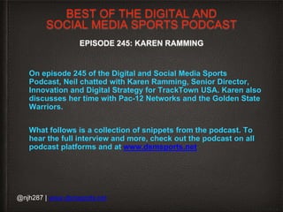 BEST OF THE DIGITAL AND
SOCIAL MEDIA SPORTS PODCAST
EPISODE 245: KAREN RAMMING
On episode 245 of the Digital and Social Media Sports
Podcast, Neil chatted with Karen Ramming, Senior Director,
Innovation and Digital Strategy for TrackTown USA. Karen also
discusses her time with Pac-12 Networks and the Golden State
Warriors.
What follows is a collection of snippets from the podcast. To
hear the full interview and more, check out the podcast on all
podcast platforms and at www.dsmsports.net
@njh287 | www.dsmsports.net
 