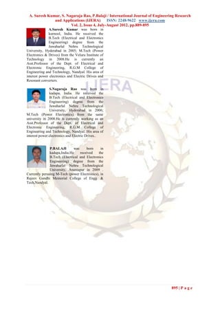 A. Suresh Kumar, S. Nagaraja Rao, P.Balaji / International Journal of Engineering Research
              and Applications (IJERA)       ISSN: 2248-9622 www.ijera.com
                       Vol. 2, Issue 4, July-August 2012, pp.889-895
              A.Suresh Kumar was born in
              kurnool, India. He received the
              B.Tech (Electrical and Electronics
              Engineering) degree from the
              Jawaharlal Nehru Technological
University, Hyderabad in 2005; M.Tech (Power
Electronics & Drives) from the Veluru Institute of
Technology in 2008.He is currently an
Asst.Professor of the Dept. of Electrical and
Electronic Engineering, R.G.M College of
Engineering and Technology, Nandyal. His area of
interest power electronics and Electric Drives and
Resonant converters.

               S.Nagaraja Rao was born in
               kadapa, India. He received the
               B.Tech (Electrical and Electronics
               Engineering) degree from the
               Jawaharlal Nehru Technological
               University, Hyderabad in 2006;
M.Tech (Power Electronics) from the same
university in 2008.He is currently working as an
Asst.Professor of the Dept. of Electrical and
Electronic Engineering, R.G.M College of
Engineering and Technology, Nandyal. His area of
interest power electronics and Electric Drives..


               P.BALAJI       was     born     in
               kadapa,India.He    received    the
               B.Tech (Electrical and Electronics
               Engineering) degree from the
               Jawaharlal Nehru Technological
               University, Anantapur in 2009 .
Currently perusing M-Tech (power Electronics), in
Rajeev Gandhi Memorial College of Engg. &
Tech,Nandyal.




                                                                                895 | P a g e
 