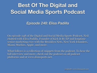 Best Of The Digital and
Social Media Sports Podcast
Episode 248: Elisa Padilla
@njh287; www.dsmsports.net
On episode 248 of the Digital and Social Media Sports Podcast, Neil
chatted with Elisa Padilla, Founder of Kick It By EP and longtime
senior marketing exec with the Brooklyn Nets, New York Islanders,
Miami Marlins, Apple, and more.
What follows is a collection of snippets from the podcast. To hear the
full interview and more, check out the podcast on all podcast
platforms and at www.dsmsports.net.
 