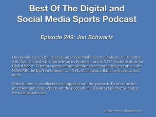 Best Of The Digital and
Social Media Sports Podcast
Episode 249: Jon Schwartz
@njh287; www.dsmsports.net
On episode 249 of the Digital and Social Media Sports Podcast, Neil chatted
with Neil chatted with Jon Schwartz, Professor at the NYU Tisch Institute for
Global Sport. Veteran sports communications and marketing executive with
NASCAR, the Big Ten Conference, NFL, Mastercard, Bank of America, and
more.
What follows is a collection of snippets from the podcast. To hear the full
interview and more, check out the podcast on all podcast platforms and at
www.dsmsports.net.
 