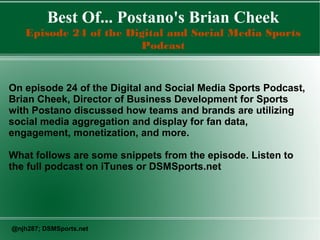 Best Of... Postano's Brian Cheek
Episode 24 of the Digital and Social Media Sports
Podcast
On episode 24 of the Digital and Social Media Sports Podcast,
Brian Cheek, Director of Business Development for Sports
with Postano discussed how teams and brands are utilizing
social media aggregation and display for fan data,
engagement, monetization, and more.
What follows are some snippets from the episode. Listen to
the full podcast on iTunes or DSMSports.net
@njh287; DSMSports.net
 