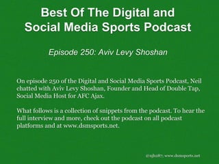 @njh287; www.dsmsports.net
On episode 250 of the Digital and Social Media Sports Podcast, Neil
chatted with Aviv Levy Shoshan, Founder and Head of Double Tap,
Social Media Host for AFC Ajax.
What follows is a collection of snippets from the podcast. To hear the
full interview and more, check out the podcast on all podcast
platforms and at www.dsmsports.net.
Best Of The Digital and
Social Media Sports Podcast
Episode 250: Aviv Levy Shoshan
 