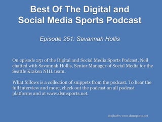 Best Of The Digital and
Social Media Sports Podcast
Episode 251: Savannah Hollis
@njh287; www.dsmsports.net
On episode 251 of the Digital and Social Media Sports Podcast, Neil
chatted with Savannah Hollis, Senior Manager of Social Media for the
Seattle Kraken NHL team.
What follows is a collection of snippets from the podcast. To hear the
full interview and more, check out the podcast on all podcast
platforms and at www.dsmsports.net.
 