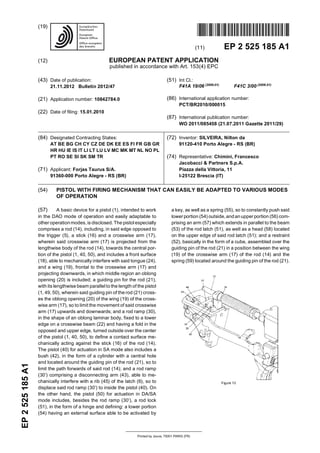 Printed by Jouve, 75001 PARIS (FR)
(19)EP2525185A1
TEPZZ 5 5_85A_T
(11) EP 2 525 185 A1
(12) EUROPEAN PATENT APPLICATION
published in accordance with Art. 153(4) EPC
(43) Date of publication:
21.11.2012 Bulletin 2012/47
(21) Application number: 10842784.0
(22) Date of filing: 15.01.2010
(51) Int Cl.:
F41A 19/06 (2006.01)
F41C 3/00 (2006.01)
(86) International application number:
PCT/BR2010/000015
(87) International publication number:
WO 2011/085458 (21.07.2011 Gazette 2011/29)
(84) Designated Contracting States:
AT BE BG CH CY CZ DE DK EE ES FI FR GB GR
HR HU IE IS IT LI LT LU LV MC MK MT NL NO PL
PT RO SE SI SK SM TR
(71) Applicant: Forjas Taurus S/A.
91360-000 Porto Alegre - RS (BR)
(72) Inventor: SILVEIRA, Nilton da
91120-410 Porto Alegre - RS (BR)
(74) Representative: Chimini, Francesco
Jacobacci & Partners S.p.A.
Piazza della Vittoria, 11
I-25122 Brescia (IT)
(54) PISTOL WITH FIRING MECHANISM THAT CAN EASILY BE ADAPTED TO VARIOUS MODES
OF OPERATION
(57) A basic device for a pistol (1), intended to work
in the DAO mode of operation and easily adaptable to
other operationmodes, is disclosed. The pistol especially
comprises a rod (14), including, in said edge opposed to
the trigger (5), a stick (16) and a crosswise arm (17),
wherein said crosswise arm (17) is projected from the
lengthwise body of the rod (14), towards the central por-
tion of the pistol (1, 40, 50), and includes a front surface
(18), able to mechanically interfere with said tongue (24),
and a wing (19), frontal to the crosswise arm (17) and
projecting downwards, in which middle region an oblong
opening (20) is included; a guiding pin for the rod (21),
with its lengthwise beam parallel to the length of the pistol
(1, 49, 50), wherein said guiding pin of the rod (21) cross-
es the oblong opening (20) of the wing (19) of the cross-
wise arm (17), so to limit the movement of said crosswise
arm (17) upwards and downwards; and a rod ramp (30),
in the shape of an oblong laminar body, fixed to a lower
edge on a crosswise beam (22) and having a fold in the
opposed and upper edge, turned outside over the center
of the pistol (1, 40, 50), to define a contact surface me-
chanically acting against the stick (16) of the rod (14).
The pistol (40) for actuation in SA mode also includes a
bush (42), in the form of a cylinder with a central hole
and located around the guiding pin of the rod (21), so to
limit the path forwards of said rod (14); and a rod ramp
(30’) comprising a disconnecting arm (43), able to me-
chanically interfere with a rib (45) of the latch (6), so to
displace said rod ramp (30’) to inside the pistol (40). On
the other hand, the pistol (50) for actuation in DA/SA
mode includes, besides the rod ramp (30’), a rod lock
(51), in the form of a hinge and defining: a lower portion
(54) having an external surface able to be activated by
a key, as well as a spring (55), so to constantly push said
lower portion (54) outside, andanupper portion (56) com-
prising an arm (57) which extends in parallel to the beam
(53) of the rod latch (51), as well as a head (58) located
on the upper edge of said rod latch (51); and a restraint
(52), basically in the form of a cube, assembled over the
guiding pin of the rod (21) in a position between the wing
(19) of the crosswise arm (17) of the rod (14) and the
spring (59) located around the guiding pin of the rod (21).
 
