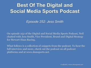 @njh287; www.dsmsports.net
On episode 252 of the Digital and Social Media Sports Podcast, Neil
chatted with Jess Smith, Vice President, Brand and Digital Strategy
for Stewart-Haas Racing.
What follows is a collection of snippets from the podcast. To hear the
full interview and more, check out the podcast on all podcast
platforms and at www.dsmsports.net.
Best Of The Digital and
Social Media Sports Podcast
Episode 252: Jess Smith
 
