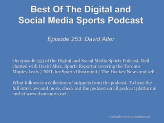 @njh287; www.dsmsports.net
On episode 253 of the Digital and Social Media Sports Podcast, Neil
chatted with David Alter, Sports Reporter covering the Toronto
Maples Leafs / NHL for Sports Illustrated / The Hockey News and self.
What follows is a collection of snippets from the podcast. To hear the
full interview and more, check out the podcast on all podcast platforms
and at www.dsmsports.net.
Best Of The Digital and
Social Media Sports Podcast
Episode 253: David Alter
 
