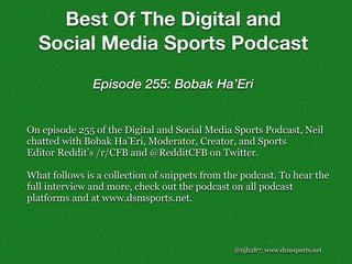 @njh287; www.dsmsports.net
On episode 255 of the Digital and Social Media Sports Podcast, Neil
chatted with Bobak Ha’Eri, Moderator, Creator, and Sports
Editor Reddit’s /r/CFB and @RedditCFB on Twitter.
What follows is a collection of snippets from the podcast. To hear the
full interview and more, check out the podcast on all podcast
platforms and at www.dsmsports.net.
Best Of The Digital and
Social Media Sports Podcast
Episode 255: Bobak Ha’Eri
 