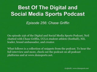 @njh287; www.dsmsports.net
On episode 256 of the Digital and Social Media Sports Podcast, Neil
chatted with Chase Griffin, UCLA student-athlete (football), NIL
leader, brand ambassador, and creator.
What follows is a collection of snippets from the podcast. To hear the
full interview and more, check out the podcast on all podcast
platforms and at www.dsmsports.net.
Best Of The Digital and
Social Media Sports Podcast
Episode 256: Chase Griffin
 