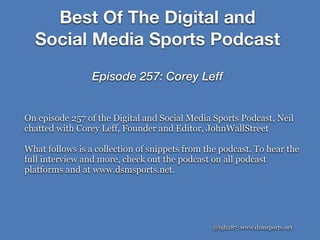 @njh287; www.dsmsports.net
On episode 257 of the Digital and Social Media Sports Podcast, Neil
chatted with Corey Leff, Founder and Editor, JohnWallStreet
What follows is a collection of snippets from the podcast. To hear the
full interview and more, check out the podcast on all podcast
platforms and at www.dsmsports.net.
Best Of The Digital and
Social Media Sports Podcast
Episode 257: Corey Leff
 