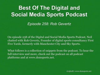@njh287; www.dsmsports.net
On episode 258 of the Digital and Social Media Sports Podcast, Neil
chatted with Rob Gevertz, Founder of digital sports consultancy First
Five Yards, formerly with Manchester City and Sky Sports.
What follows is a collection of snippets from the podcast. To hear the
full interview and more, check out the podcast on all podcast
platforms and at www.dsmsports.net.
Best Of The Digital and
Social Media Sports Podcast
Episode 258: Rob Gevertz
 