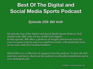 @njh287; www.dsmsports.net
On episode 259 of the Digital and Social Media Sports Podcast, Neil
chatted with Bill Voth, Owner of Bill Voth Digital.
In this episode, Bill offers a plethora of insights and lessons from his
years in sports content and cross-platform media, with particular focus
on his years with the Carolina Panthers.
What follows is a collection of snippets from the podcast. To hear the full
interview and more, check out the podcast on all podcast platforms and at
www.dsmsports.net.
Best Of The Digital and
Social Media Sports Podcast
Episode 259: Bill Voth
 