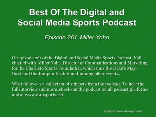 @njh287; www.dsmsports.net
On episode 261 of the Digital and Social Media Sports Podcast, Neil
chatted with Miller Yoho, Director of Communications and Marketing
for the Charlotte Sports Foundation, which runs the Duke’s Mayo
Bowl and the Jumpan Invitational, among other events..
What follows is a collection of snippets from the podcast. To hear the
full interview and more, check out the podcast on all podcast platforms
and at www.dsmsports.net.
Best Of The Digital and
Social Media Sports Podcast
Episode 261: Miller Yoho
 