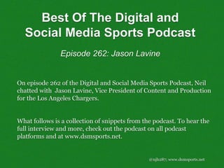 @njh287; www.dsmsports.net
On episode 262 of the Digital and Social Media Sports Podcast, Neil
chatted with Jason Lavine, Vice President of Content and Production
for the Los Angeles Chargers.
What follows is a collection of snippets from the podcast. To hear the
full interview and more, check out the podcast on all podcast
platforms and at www.dsmsports.net.
Best Of The Digital and
Social Media Sports Podcast
Episode 262: Jason Lavine
 