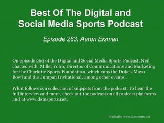 @njh287; www.dsmsports.net
On episode 263 of the Digital and Social Media Sports Podcast, Neil
chatted with Miller Yoho, Director of Communications and Marketing
for the Charlotte Sports Foundation, which runs the Duke’s Mayo
Bowl and the Jumpan Invitational, among other events..
What follows is a collection of snippets from the podcast. To hear the
full interview and more, check out the podcast on all podcast platforms
and at www.dsmsports.net.
Best Of The Digital and
Social Media Sports Podcast
Episode 263: Aaron Eisman
 