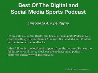 @njh287; www.dsmsports.net
On episode 264 of the Digital and Social Media Sports Podcast, Neil
chatted with Kyle Payne, Senior Manager, Social Media and Content
for the Arizona Diamondbacks.
What follows is a collection of snippets from the podcast. To hear the
full interview and more, check out the podcast on all podcast
platforms and at www.dsmsports.net.
Best Of The Digital and
Social Media Sports Podcast
Episode 264: Kyle Payne
 