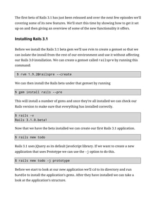 The first beta of Rails 3.1 has just been released and over the next few episodes we’ll
covering some of its new features. We’ll start this time by showing how to get it set
up on and then giving an overview of some of the new functionality it offers.


Installing Rails 3.1

Before we install the Rails 3.1 beta gem we’ll use rvm to create a gemset so that we
can isolate the install from the rest of our environment and use it without affecting
our Rails 3.0 installation. We can create a gemset called railspre by running this
command:

 $ rvm 1.9.2@railspre --create

We can then install the Rails beta under that gemset by running

$ gem install rails --pre

This will install a number of gems and once they’re all installed we can check our
Rails version to make sure that everything has installed correctly.

$ rails -v
Rails 3.1.0.beta1

Now that we have the beta installed we can create our first Rails 3.1 application.

$ rails new todo

Rails 3.1 uses jQuery as its default JavaScript library. If we want to create a new
application that uses Prototype we can use the -j option to do this.

$ rails new todo -j prototype

Before we start to look at our new application we’ll cd to its directory and run
bundle to install the application’s gems. After they have installed we can take a
look at the application’s structure.
 